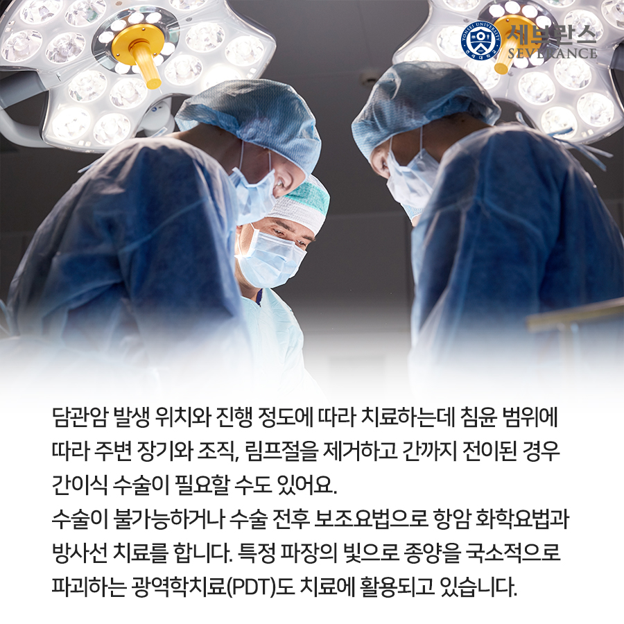 담관암 발생 위치와 진행 정도에 따라 치료하는데 침윤 범위에  따라 주변 장기와 조직, 림프절을 제거하고 간까지 전이된 경우  간이식 수술이 필요할 수도 있어요.  수술이 불가능하거나 수술 전후 보조요법으로 항암 화학요법과  방사선 치료를 합니다. 특정 파장의 빛으로 종양을 국소적으로  파괴하는 광역학치료(PDT)도 치료에 활용되고 있습니다.